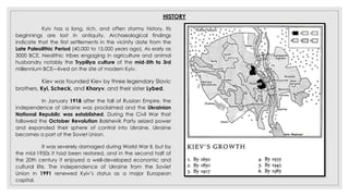 HISTORY
Kyiv has a long, rich, and often stormy history. Its
beginnings are lost in antiquity. Archaeological findings
indicate that the first settlements in the vicinity date from the
Late Paleolithic Period (40,000 to 15,000 years ago). As early as
3000 BCE, Neolithic tribes engaging in agriculture and animal
husbandry notably the Trypillya culture of the mid-5th to 3rd
millennium BCE—lived on the site of modern Kyiv.
Kiev was founded Kiev by three legendary Slavic
brothers, Kyi, Scheck, and Khoryv, and their sister Lybed.
In January 1918 after the fall of Russian Empire, the
independence of Ukraine was proclaimed and the Ukrainian
National Republic was established. During the Civil War that
followed the October Revolution Bolshevik Party seized power
and expanded their sphere of control into Ukraine. Ukraine
becomes a part of the Soviet Union.
It was severely damaged during World War II, but by
the mid-1950s it had been restored, and in the second half of
the 20th century it enjoyed a well-developed economic and
cultural life. The independence of Ukraine from the Soviet
Union in 1991 renewed Kyiv’s status as a major European
capital.
 