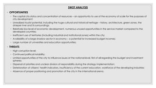 SWOT ANALYSIS
◦ OPPORTUNITIES
◦ The capital city status and concentration of resources – an opportunity to use of the economy of scale for the purposes of
city development;
◦ Unrealized tourist potential, including the huge cultural and historical heritage – history, architecture, green zones, the
dnieper river and its surroundings;
◦ Relatively low level of economic development, numerous unused opportunities in the service market compared to the
developed countries;
◦ Inefficient use of territories (including industrial and institutional zones) within the city;
◦ Availability of a large shadow sector in economy – a potential for increased budget incomes;
◦ Large number of universities and education opportunities;
◦ THREATS
◦ High corruption level;
◦ Continued political instability;
◦ Limited opportunities of the city to influence issues at the national level, first of all regarding the budget and investment
spheres;
◦ Dispersal of priorities and unclear division of responsibility during the strategy implementation;
◦ Deterioration of citizens’ health indicators, insufficiency of the current education, workforce of the developing industries;
◦ Absence of proper positioning and promotion of the city in the international arena.
 