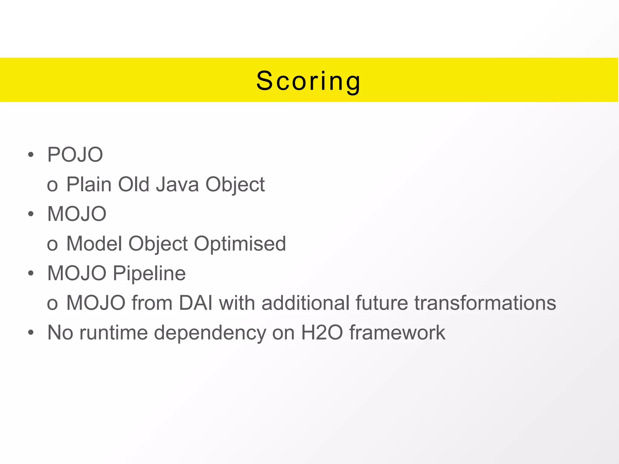 Scoring
• POJO
o Plain Old Java Object
• MOJO
o Model Object Optimised
• MOJO Pipeline
o MOJO from DAI with additional future transformations
• No runtime dependency on H2O framework
 