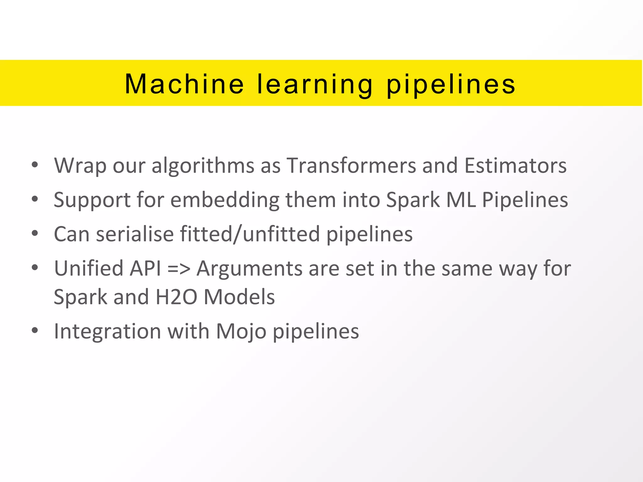Machine learning pipelines
• Wrap our algorithms as Transformers and Estimators
• Support for embedding them into Spark ML Pipelines
• Can serialise fitted/unfitted pipelines
• Unified API => Arguments are set in the same way for
Spark and H2O Models
• Integration with Mojo pipelines
 