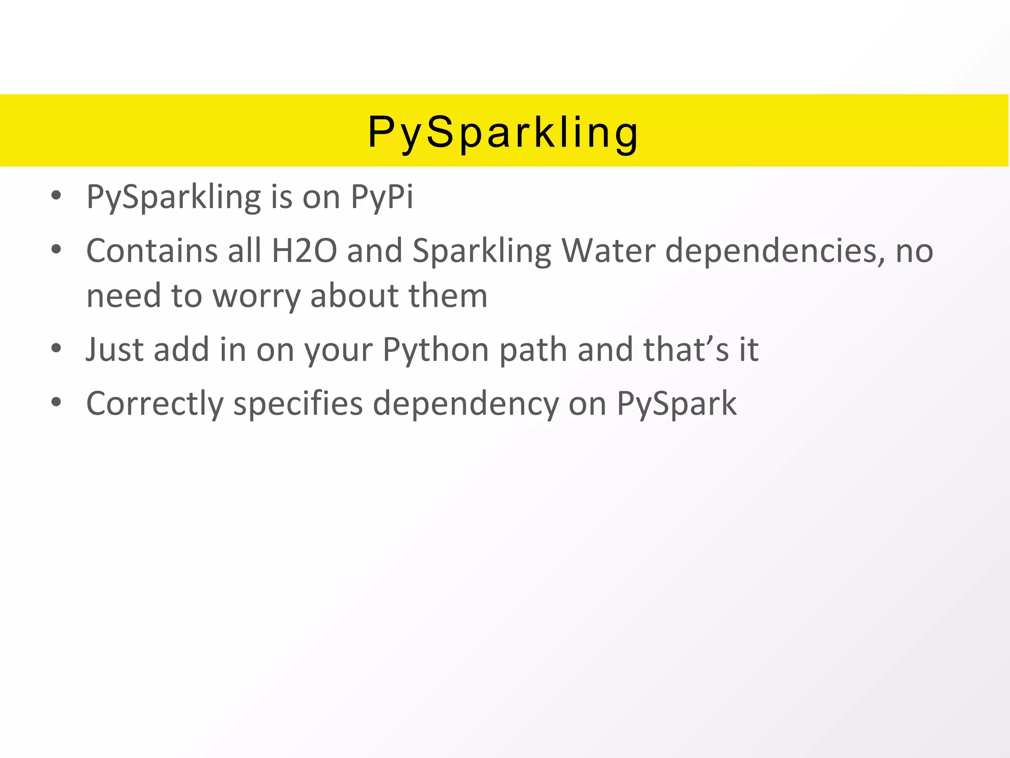 PySparkling
• PySparkling is on PyPi
• Contains all H2O and Sparkling Water dependencies, no
need to worry about them
• Just add in on your Python path and that’s it
• Correctly specifies dependency on PySpark
 