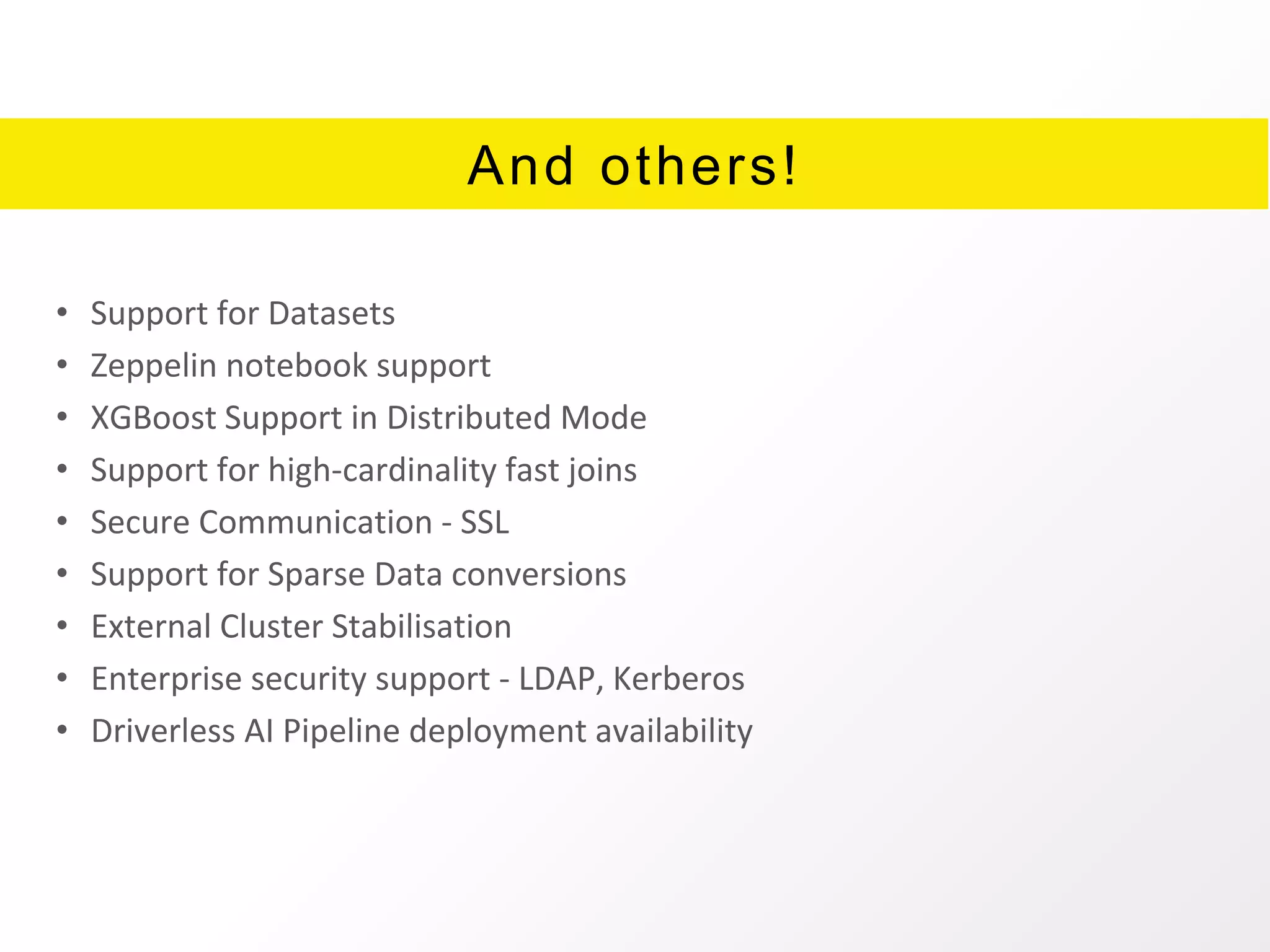 And others!
• Support for Datasets
• Zeppelin notebook support
• XGBoost Support in Distributed Mode
• Support for high-cardinality fast joins
• Secure Communication - SSL
• Support for Sparse Data conversions
• External Cluster Stabilisation
• Enterprise security support - LDAP, Kerberos
• Driverless AI Pipeline deployment availability
 