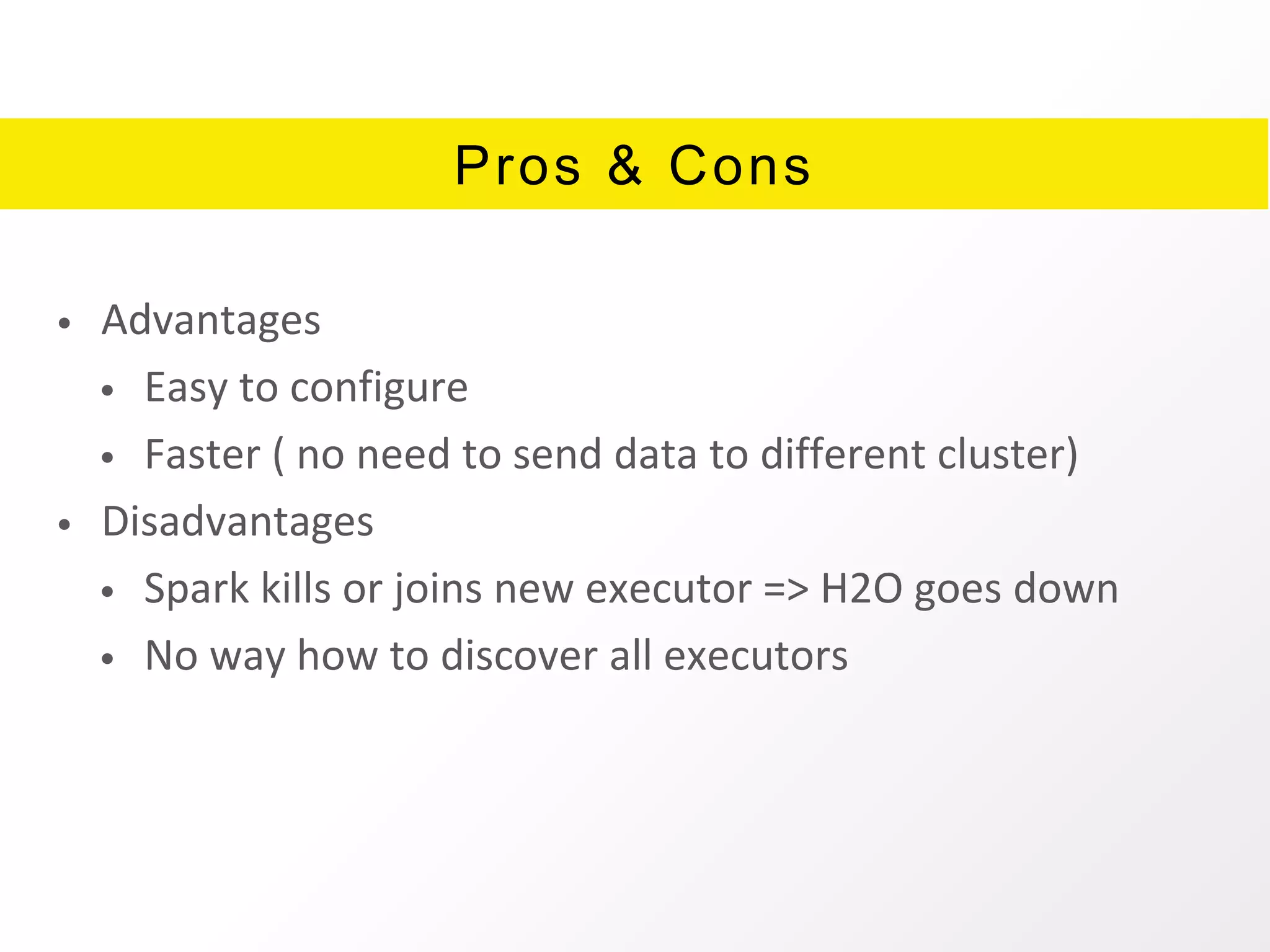 Pros & Cons
• Advantages
• Easy to configure
• Faster ( no need to send data to different cluster)
• Disadvantages
• Spark kills or joins new executor => H2O goes down
• No way how to discover all executors
 
