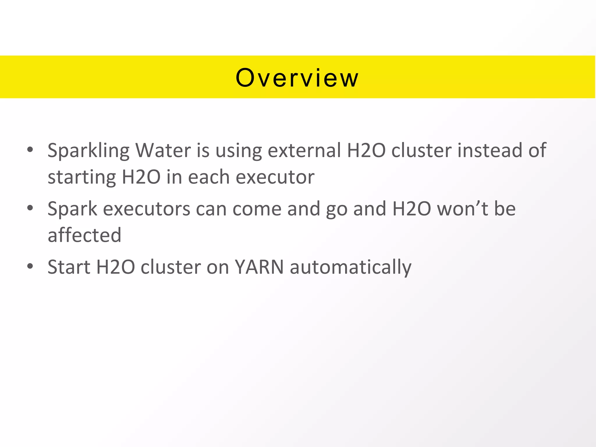 Overview
• Sparkling Water is using external H2O cluster instead of
starting H2O in each executor
• Spark executors can come and go and H2O won’t be
affected
• Start H2O cluster on YARN automatically
 