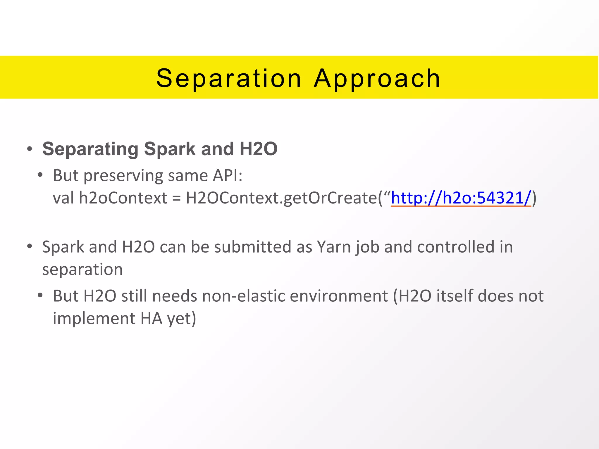 Separation Approach
• Separating Spark and H2O
• But preserving same API:
val h2oContext = H2OContext.getOrCreate(“http://h2o:54321/)
• Spark and H2O can be submitted as Yarn job and controlled in
separation
• But H2O still needs non-elastic environment (H2O itself does not
implement HA yet)
 