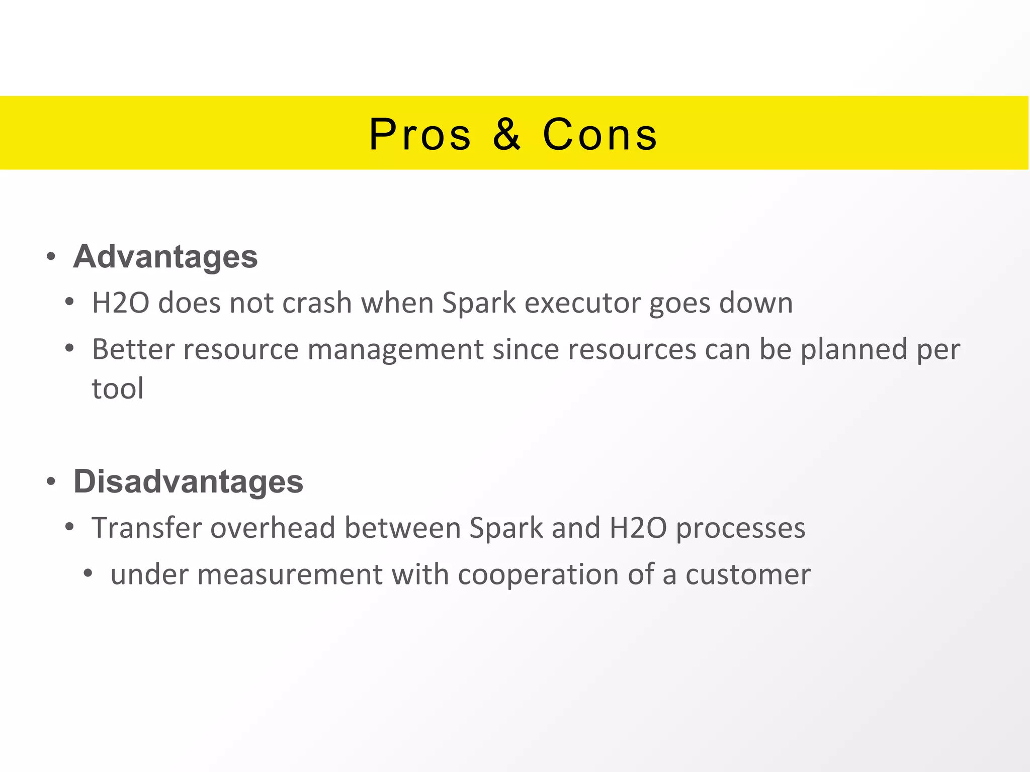 Pros & Cons
• Advantages
• H2O does not crash when Spark executor goes down
• Better resource management since resources can be planned per
tool
• Disadvantages
• Transfer overhead between Spark and H2O processes
• under measurement with cooperation of a customer
 