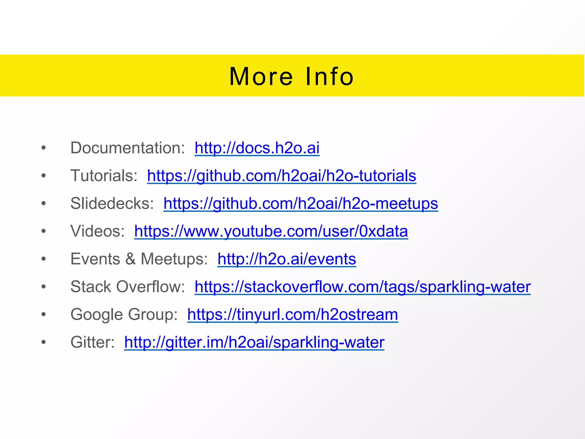 More Info
• Documentation: http://docs.h2o.ai
• Tutorials: https://github.com/h2oai/h2o-tutorials
• Slidedecks: https://github.com/h2oai/h2o-meetups
• Videos: https://www.youtube.com/user/0xdata
• Events & Meetups: http://h2o.ai/events
• Stack Overflow: https://stackoverflow.com/tags/sparkling-water
• Google Group: https://tinyurl.com/h2ostream
• Gitter: http://gitter.im/h2oai/sparkling-water
 
