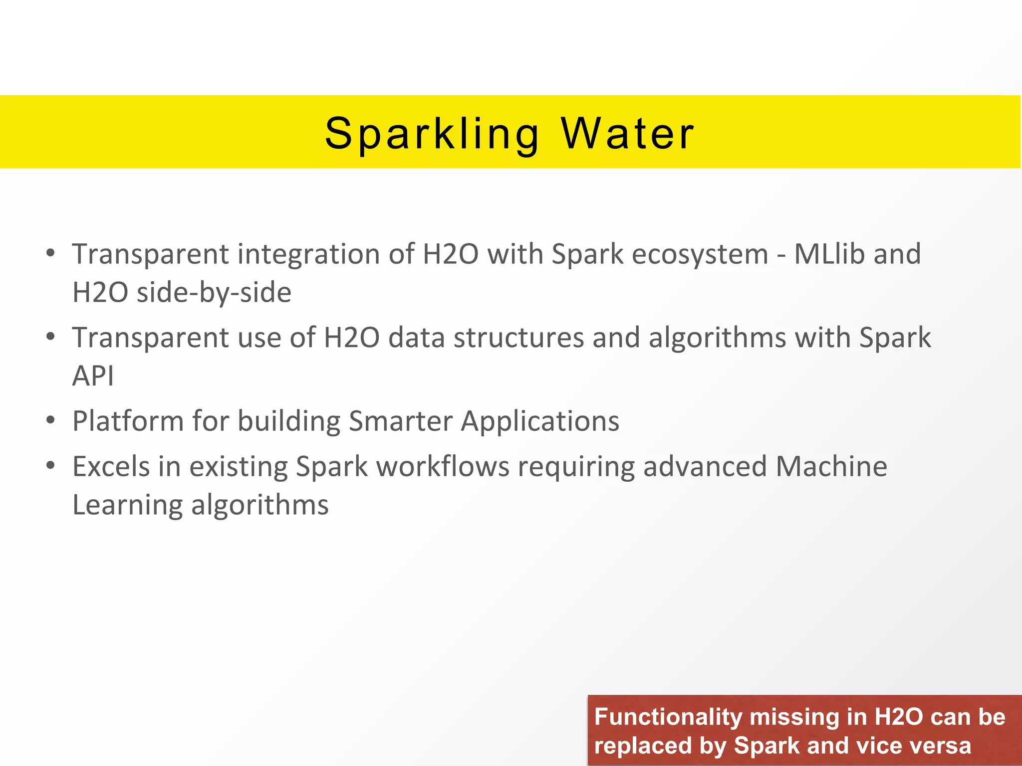 Sparkling Water
• Transparent integration of H2O with Spark ecosystem - MLlib and
H2O side-by-side
• Transparent use of H2O data structures and algorithms with Spark
API
• Platform for building Smarter Applications
• Excels in existing Spark workflows requiring advanced Machine
Learning algorithms
Functionality missing in H2O can be
replaced by Spark and vice versa
 