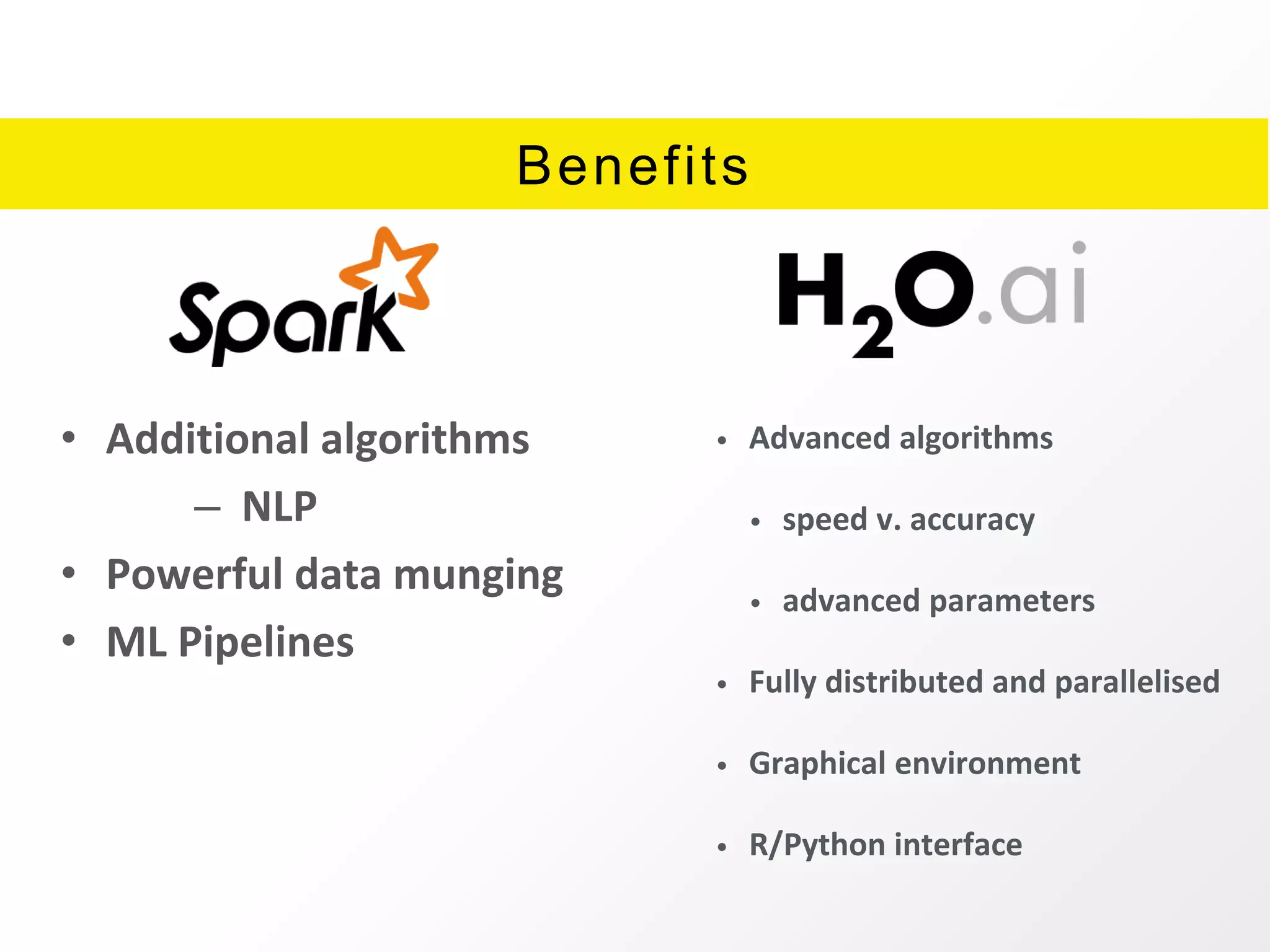 Benefits
• Additional algorithms
– NLP
• Powerful data munging
• ML Pipelines
• Advanced algorithms
• speed v. accuracy
• advanced parameters
• Fully distributed and parallelised
• Graphical environment
• R/Python interface
 