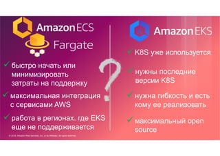 © 2018, Amazon Web Services, Inc. or its Affiliates. All rights reserved.
üбыстро начать или
минимизировать
затраты на поддержку
üK8S уже используется
üнужна гибкость и есть
кому ее реализовать
üмаксимальная интеграция
с сервисами AWS
üмаксимальный open
source
üработа в регионах. где EKS
еще не поддерживается
üнужны последние
версии K8S
 