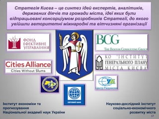 Стратегія Києва – це синтез ідей експертів, аналітиків,
державних діячів та громади міста, ідеї яких були
відпрацьовані консорціумом розробників Стратегії, до якого
увійшли авторитетні міжнародні та вітчизняні організації
Інститут економіки та
прогнозування
Національної академії наук України
Науково-дослідний інститут
соціально-економічного
розвитку міста
17
 