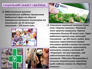  Забезпечується виплата
муніципальних надбавок працівникам
бюджетної сфери та адресна
матеріальна допомога пенсіонерам та
пільговикам. Це 22 категорії
пільговиків – 370 тисяч киян.
СОЦІАЛЬНИЙ ЗАХИСТ І БЕЗПЕКА
 Стрижнем соціальної політики Києва
стає «Картка киянина». Пілотний
етап проекту завершено. Картки
отримали близько 60 тисяч киян. Зараз
видається картка низці категорій
пільговиків – це 425 тисяч людей. Вони
першими скористаються правом
пільгового проїзду в метро та іншими
видами комунального транспорту,
матимуть знижки в аптеках КП
«Фармація» та інші переваги, над
забезпеченням яких ми зараз
працюємо. Підписано Меморандум із
кількома торгівельними мережами
щодо надання знижок за «Карткою
киянина». 23
 