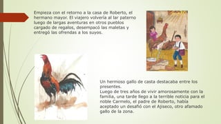 Empieza con el retorno a la casa de Roberto, el
hermano mayor. El viajero volvería al lar paterno
luego de largas aventuras en otros pueblos
cargado de regalos, desempacó las maletas y
entregó las ofrendas a los suyos.
Un hermoso gallo de casta destacaba entre los
presentes.
Luego de tres años de vivir amorosamente con la
familia, una tarde llego a la terrible noticia para el
noble Carmelo, el padre de Roberto, había
aceptado un desafió con el Ajiseco, otro afamado
gallo de la zona.
 