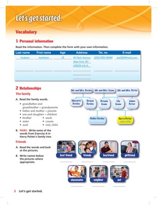 Vocabulary 
1 Personal information 
Read the information. Then complete the form with your own information. 
Last name First name Age Address Tel. no. E-mail 
Hudson Kathleen 13 61 Park Avenue (212) 555-3586 kat123@mail.com 
Mr. and Mrs. Dursley Mr. and Mrs. Evans Mr. and Mrs. Potter 
Dudley Dursley Harry Potter 
Marjorie 
Dursley 
Vernon 
Dursley 
Petunia 
Evans 
Lily 
Evans 
James 
Potter 
only child 
New York, NY 
10303 U.S.A. 
2 Relationships 
The family 
A. Read the family words. 
• grandfather and 
grandmother = grandparents 
• father and mother = parents 
• son and daughter = children 
• brother • uncle 
• sister • cousin 
• aunt • only child 
B. PAIRS. Write some of the 
words from Exercise A in 
Harry Potter’s family tree. 
Friends 
A. Read the words and look 
at the pictures. 
B. Write names below 
the pictures where 
appropriate. 
girlfriend 
best friend boyfriend 
friends 
classmates 
neighbor 
pet 
2 Let’s get started. 
 