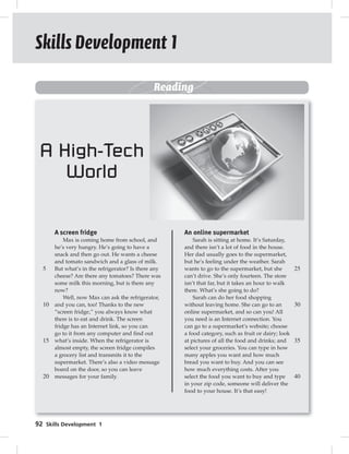 Skills Development 1 
92 Skills Development 1 
Reading 
5 
10 
15 
20 
25 
30 
35 
40 
A screen fridge 
Max is coming home from school, and 
he’s very hungry. He’s going to have a 
snack and then go out. He wants a cheese 
and tomato sandwich and a glass of milk. 
But what’s in the refrigerator? Is there any 
cheese? Are there any tomatoes? There was 
some milk this morning, but is there any 
now? 
Well, now Max can ask the refrigerator, 
and you can, too! Thanks to the new 
“screen fridge,” you always know what 
there is to eat and drink. The screen 
fridge has an Internet link, so you can 
go to it from any computer and find out 
what’s inside. When the refrigerator is 
almost empty, the screen fridge compiles 
a grocery list and transmits it to the 
supermarket. There’s also a video message 
board on the door, so you can leave 
messages for your family. 
An online supermarket 
Sarah is sitting at home. It’s Saturday, 
and there isn’t a lot of food in the house. 
Her dad usually goes to the supermarket, 
but he’s feeling under the weather. Sarah 
wants to go to the supermarket, but she 
can’t drive. She’s only fourteen. The store 
isn’t that far, but it takes an hour to walk 
there. What’s she going to do? 
Sarah can do her food shopping 
without leaving home. She can go to an 
online supermarket, and so can you! All 
you need is an Internet connection. You 
can go to a supermarket’s website; choose 
a food category, such as fruit or dairy; look 
at pictures of all the food and drinks; and 
select your groceries. You can type in how 
many apples you want and how much 
bread you want to buy. And you can see 
how much everything costs. After you 
select the food you want to buy and type 
in your zip code, someone will deliver the 
food to your house. It’s that easy! 
A High-Tech 
World 
 