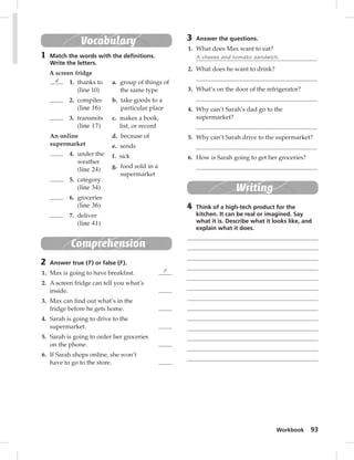 Workbook 93 
3 Answer the questions. 
1. What does Max want to eat? 
A cheese and tomato sandwich. 
2. What does he want to drink? 
3. What’s on the door of the refrigerator? 
4. Why can’t Sarah’s dad go to the 
supermarket? 
5. Why can’t Sarah drive to the supermarket? 
6. How is Sarah going to get her groceries? 
Writing 
4 Think of a high-tech product for the 
kitchen. It can be real or imagined. Say 
what it is. Describe what it looks like, and 
explain what it does. 
Vocabulary 
1 Match the words with the defi nitions. 
Write the letters. 
A screen fridge 
d 1. thanks to 
(line 10) 
2. compiles 
(line 16) 
3. transmits 
(line 17) 
An online 
supermarket 
4. under the 
weather 
(line 24) 
5. category 
(line 34) 
6. groceries 
(line 36) 
7. deliver 
(line 41) 
a. group of things of 
the same type 
b. take goods to a 
particular place 
c. makes a book, 
list, or record 
d. because of 
e. sends 
f. sick 
g. food sold in a 
supermarket 
Comprehension 
2 Answer true (T ) or false (F ). 
1. Max is going to have breakfast. F 
2. A screen fridge can tell you what’s 
inside. 
3. Max can fi nd out what’s in the 
fridge before he gets home. 
4. Sarah is going to drive to the 
supermarket. 
5. Sarah is going to order her groceries 
on the phone. 
6. If Sarah shops online, she won’t 
have to go to the store. 
 