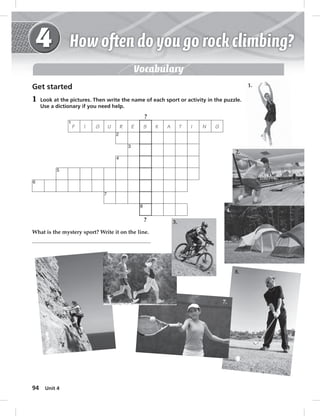 6 
94 5 
Unit 4 
Vocabulary 
Get started 
1 Look at the pictures. Then write the name of each sport or activity in the puzzle. 
Use a dictionary if you need help. 
F 
1 
? 
I G U R E K A T I N G 
2 
3 
4 
7 
8 
S 
? 
What is the mystery sport? Write it on the line. 
1. 
2. 
3. 
4. 
5. 6. 
7. 
8. 
 