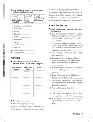 Workbook 95 
2 Unscramble the words to write the sports 
and activities from the box. 
baseball basketball football 
gymnastics hockey Rollerblading 
skateboarding soccer table tennis 
volleyball wall climbing 
1. blaylellov volleyball 
2. eblat nisnet 
3. yeckho 
4. labsleba 
5. toolfl ab 
6. smangsticy 
7. reccos 
8. lawl bimcling 
9. stabklebla 
10. randiboskaget 
11. ladgirlnobleR 
Move up 
3 Write the sports and activities from 
Exercises 1 and 2 in the correct categories. 
Sports with 
wheels 
Sports with 
balls 
Other 
baseball 
4 Circle the correct word. 
1. I hate (doing / going) camping. 
2. Do you like (playing / doing ) track and fi eld? 
3. We (play / go) rock climbing every weekend. 
4. Dan likes (playing / going) table tennis. 
5. Let’s (do / go) skateboarding this afternoon! 
6. I can’t (play / do) gymnastics – it’s too hard. 
7. She (plays / goes) bowling every night. 
8. Do you know how to (play / do) volleyball? 
Reach for the top 
5 Read the sentences. Then write the names 
of the sports. 
1. You play this game with a ball. You hit the 
ball over the net with your hands. People 
sometimes play this game on the beach. 
volleyball 
2. This game is very popular in the United 
States. There are nine people on each team. 
You hit the ball with a bat and run around 
three bases to reach home. 
3. You wear boots with wheels on the bottom 
to do this sport. 
4. In this sport, there are eleven players 
on each team. Only the goalkeeper may 
touch the ball with his or her hands. 
5. In this ball game, there are fi ve players on 
each team. This game is easy if you are 
very tall. 
6. Roger Federer and Serena Williams are 
famous players of this sport. 
7. This game is played over a very large area 
with eighteen holes. You must try to get the 
ball into these holes. 
8. You do this sport in the water! 
9. This game is usually played on ice. There 
are six players on each side. 
10. In this game, you roll a heavy ball down 
a path and try to knock over ten wooden 
pins. 
 