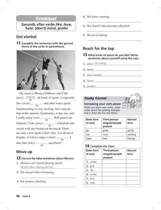 98 Unit 4 
Grammar 
Gerunds after verbs like, love, 
hate, (don’t) mind, prefer 
Get started 
11 Complete the sentences with the gerund 
forms of the verbs in parentheses. 
My name is Monica Gibbons, and I like 
(play) playing 
(1) 
all kinds of sports. I especially 
like (swim) 
(2) 
and other water sports. 
Skateboarding is very exciting, but I only do 
that in the summer. Gymnastics is fun, too, and 
I really enjoy (run) 
(3) 
. Ball games are 
fantastic! I like (play) 
(4) 
volleyball and 
soccer with my friends on the beach. There 
are only a few sports I don’t like. I’m afraid of 
heights, so I don’t enjoy (climb) 
(5) 
. I 
also hate (bike) 
(6) 
anywhere! 
Move up 
12 Correct the false sentences about Monica. 
1. Monica can’t stand playing sports. 
Monica likes playing sports. 
2. She doesn’t like swimming. 
3. She prefers climbing. 
4. She hates running. 
5. She doesn’t like playing volleyball. 
6. She loves biking. 
Reach for the top 
13 What kinds of sports do you like? Write 
sentences about yourself using the cues. 
1. (like) I like biking. 
2. (hate) 
3. (don’t mind) 
4. (love) 
5. (prefer) 
Study Corner 
Increasing your verb power 
When you learn new verbs, make 
notes about the spelling changes. 
Use a chart like the one below. 
Base form 
of verb 
Third-person 
singular/simple 
present 
Gerund 
form 
go goes going 
run runs running 
have has having 
14 Complete the chart. 
Base form 
of verb 
Third-person 
singular/simple 
present 
Gerund 
form 
1. come 
2. put 
3. do 
4. write 
5. live 
6. win 
 