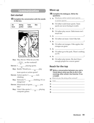Workbook 99 
Communication 
Get started 
15 Complete the conversation with the words 
in the box. 
do doing hate like 
love prefer rather 
Roy: Hey, Steven. What do you like 
doing 
(1) 
on the weekend? 
Steven: I 
(2) 
playing sports. 
Roy: Really? Would you 
(3) 
play 
team sports or action sports? 
Steven: Action sports. I 
(4) 
rock 
climbing. 
Roy: Seriously? I 
(5) 
climbing. It’s so 
dangerous! 
Steven: What kinds of sports 
(6) 
you 
like? 
Roy: I don’t like sports. I 
(7) 
playing 
computer games. 
Move up 
16 Complete the dialogues. Write the 
questions. 
1. A: Would you rather watch team sports 
or action sports ? 
B: I’d rather watch team sports. Team 
sports are never boring to watch. 
2. A: ? 
B: I’d rather play soccer. Table tennis isn’t 
much fun. 
3. A: ? 
B: I’d rather eat meat. I don’t like fi sh. 
4. A: ? 
B: I’d rather eat oranges. I like apples, but 
oranges are great. 
5. A: ? 
B: I’d rather go to the park. There’s nothing 
on TV. 
6. A: ? 
B: I’d rather play tennis. We don’t have 
enough people for a soccer game! 
Reach for the top 
17 Write a conversation between you and a 
friend about what you like to do in the 
evenings after school. Use Exercise 15 as 
a model. 
A: What do you like doing after school? 
B: I love . . . 
A: 
B: 
A: 
B: 
 