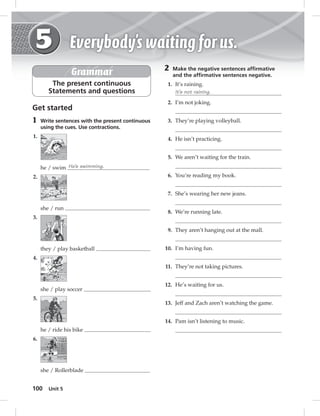 100 Unit 5 
Grammar 
The present continuous 
Statements and questions 
Get started 
1 Write sentences with the present continuous 
using the cues. Use contractions. 
1. 
he / swim He’s swimming. 
2. 
she / run 
3. 
they / play basketball 
4. 
she / play soccer 
5. 
he / ride his bike 
6. 
she / Rollerblade 
2 Make the negative sentences affi rmative 
and the affi rmative sentences negative. 
1. It’s raining. 
It’s not raining. 
2. I’m not joking. 
3. They’re playing volleyball. 
4. He isn’t practicing. 
5. We aren’t waiting for the train. 
6. You’re reading my book. 
7. She’s wearing her new jeans. 
8. We’re running late. 
9. They aren’t hanging out at the mall. 
10. I’m having fun. 
11. They’re not taking pictures. 
12. He’s waiting for us. 
13. Jeff and Zach aren’t watching the game. 
14. Pam isn’t listening to music. 
 