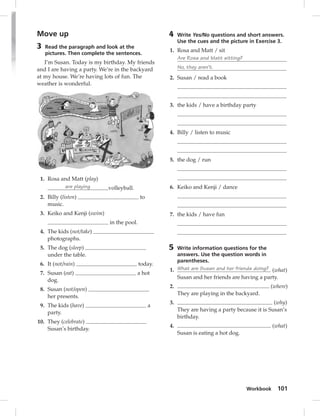 Workbook 101 
Move up 
3 Read the paragraph and look at the 
pictures. Then complete the sentences. 
I’m Susan. Today is my birthday. My friends 
and I are having a party. We’re in the backyard 
at my house. We’re having lots of fun. The 
weather is wonderful. 
1. Rosa and Matt (play) 
are playing volleyball. 
2. Billy (listen) to 
music. 
3. Keiko and Kenji (swim) 
in the pool. 
4. The kids (not/take) 
photographs. 
5. The dog (sleep) 
under the table. 
6. It (not/rain) today. 
7. Susan (eat) a hot 
dog. 
8. Susan (not/open) 
her presents. 
9. The kids (have) a 
party. 
10. They (celebrate) 
Susan’s birthday. 
4 Write Yes/No questions and short answers. 
Use the cues and the picture in Exercise 3. 
1. Rosa and Matt / sit 
Are Rosa and Matt sitting? 
No, they aren’t. 
2. Susan / read a book 
3. the kids / have a birthday party 
4. Billy / listen to music 
5. the dog / run 
6. Keiko and Kenji / dance 
7. the kids / have fun 
5 Write information questions for the 
answers. Use the question words in 
parentheses. 
1. What are Susan and her friends doing? (what) 
Susan and her friends are having a party. 
2. (where) 
They are playing in the backyard. 
3. (why) 
They are having a party because it is Susan’s 
birthday. 
4. (what) 
Susan is eating a hot dog. 
 