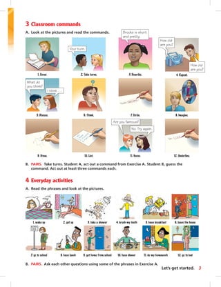 3 Classroom commands 
A. Look at the pictures and read the commands. 
Brooke is short 
and pretty. 
3. Describe. 
Your turn. 
2. Take turns. 
4. Repeat. 
How old 
are you? 
6. Think. 8. Imagine. 
12. Underline. 
7. Circle. 
1. Cover. 
What do 
you think? 
I think . . . 
5. Discuss. 
9. Draw. 10. List. 
Are you famous? 
No. Try again. 
11. Guess. 
B. PAIRS. Take turns. Student A, act out a command from Exercise A. Student B, guess the 
command. Act out at least three commands each. 
4 Everyday activities 
A. Read the phrases and look at the pictures. 
How old 
are you? 
1. wake up 2. get up 3. take a shower 4. brush my teeth 5. have breakfast 6. leave the house 
7. go to school 8. have lunch 9. get home from school 10. have dinner 11. do my homework 12. go to bed 
B. PAIRS. Ask each other questions using some of the phrases in Exercise A. 
Let’s get started. 3 
 