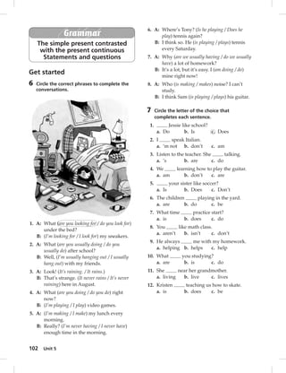 102 Unit 5 
Grammar 
The simple present contrasted 
with the present continuous 
Statements and questions 
Get started 
6 Circle the correct phrases to complete the 
conversations. 
5 Circle the correct answer in each 
conversation. 
1. A: What (are you looking for / do you look for) 
under the bed? 
B: (I’m looking for / I look for) my sneakers. 
2. A: What (are you usually doing / do you 
usually do) after school? 
B: Well, (I’m usually hanging out / I usually 
hang out) with my friends. 
3. A: Look! (It’s raining. / It rains.) 
B: That’s strange. (It never rains / It’s never 
raining) here in August. 
4. A: What (are you doing / do you do) right 
now? 
B: (I’m playing / I play) video games. 
5. A: (I’m making / I make) my lunch every 
morning. 
B: Really? (I’m never having / I never have) 
enough time in the morning. 
6. A: Where’s Tony? (Is he playing / Does he 
play) tennis again? 
B: I think so. He (is playing / plays) tennis 
every Saturday. 
7. A: Why (are we usually having / do we usually 
have) a lot of homework? 
B: It’s a lot, but it’s easy. I (am doing / do) 
mine right now! 
8. A: Who (is making / makes) noise? I can’t 
study. 
B: I think Sam (is playing / plays) his guitar. 
7 Circle the letter of the choice that 
completes each sentence. 
1. Jessie like school? 
a. Do b. Is c. Does 
2. I speak Italian. 
a. ‘m not b. don’t c. am 
3. Listen to the teacher. She talking. 
a. ’s b. are c. do 
4. We learning how to play the guitar. 
a. am b. don’t c. are 
5. your sister like soccer? 
a. Is b. Does c. Don’t 
6. The children playing in the yard. 
a. are b. do c. be 
7. What time practice start? 
a. is b. does c. do 
8. You like math class. 
a. aren’t b. isn’t c. don’t 
9. He always me with my homework. 
a. helping b. helps c. help 
10. What you studying? 
a. are b. is c. do 
11. She near her grandmother. 
a. living b. live c. lives 
12. Kristen teaching us how to skate. 
a. is b. does c. be 
 