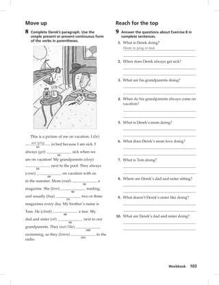 Workbook 103 
Move up 
8 Complete Derek’s paragraph. Use the 
simple present or present continuous form 
of the verbs in parentheses. 
This is a picture of me on vacation. I (lie) 
am lying 
(1) 
in bed because I am sick. I 
always (get) 
(2) 
sick when we 
are on vacation! My grandparents (sleep) 
(3) 
next to the pool. They always 
(come) 
(4) 
on vacation with us 
in the summer. Mom (read) 
(5) 
a 
magazine. She (love) 
(6) 
reading, 
and usually (buy) 
(7) 
two or three 
magazines every day. My brother’s name is 
Tom. He (climb) 
(8) 
a tree. My 
dad and sister (sit) 
(9) 
next to our 
grandparents. They (not/like) 
(10) 
swimming, so they (listen) 
(11) 
to the 
radio. 
Reach for the top 
9 Answer the questions about Exercise 8 in 
complete sentences. 
1. What is Derek doing? 
Derek is lying in bed. 
2. When does Derek always get sick? 
3. What are his grandparents doing? 
4. When do his grandparents always come on 
vacation? 
5. What is Derek’s mom doing? 
6. What does Derek’s mom love doing? 
7. What is Tom doing? 
8. Where are Derek’s dad and sister sitting? 
9. What doesn’t Derek’s sister like doing? 
10. What are Derek’s dad and sister doing? 
 