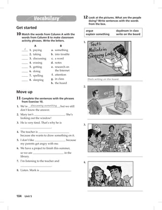 104 Unit 5 
Vocabulary 
Get started 
10 Match the words from Column A with the 
words from Column B to make classroom 
activity phrases. Write the letters. 
A B 
f 1. paying a. something 
2. taking b. into trouble 
3. discussing c. a word 
4. erasing d. notes 
5. getting 
e. research on 
6. doing 
the Internet 
7. spelling 
8. sleeping 
f. attention 
g. in class 
h. the board 
Move up 
11 Complete the sentences with the phrases 
from Exercise 10. 
1. We’re discussing something , but we still 
don’t know the answer. 
2. Mary isn’t . She’s 
looking out the window! 
3. He is very tired. That’s why he is 
. 
4. The teacher is 
because she wants to draw something on it. 
5. I don’t like because 
my parents get angry with me. 
6. We have a project to fi nish this summer, 
so we are in the 
library. 
7. I’m listening to the teacher and 
. 
8. Listen. Mark is . 
12 Look at the pictures. What are the people 
doing? Write sentences with the words 
from the box. 
argue daydream in class 
explain something write on the board 
1. 
She’s writing on the board. 
2. 
3. 
4. 
 