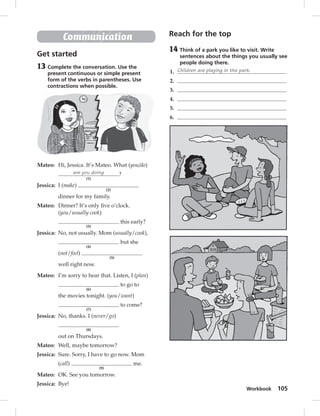 Workbook 105 
Communication 
Get started 
13 Complete the conversation. Use the 
present continuous or simple present 
form of the verbs in parentheses. Use 
contractions when possible. 
Mateo: Hi, Jessica. It’s Mateo. What (you/do) 
are you doing 
(1) 
? 
Jessica: I (make) 
(2) 
dinner for my family. 
Mateo: Dinner? It’s only fi ve o’clock. 
(you/usually cook) 
(3) 
this early? 
Jessica: No, not usually. Mom (usually/cook), 
(4) 
but she 
(not/feel) 
(5) 
well right now. 
Mateo: I’m sorry to hear that. Listen, I (plan) 
(6) 
to go to 
the movies tonight. (you/want) 
(7) 
to come? 
Jessica: No, thanks. I (never/go) 
(8) 
out on Thursdays. 
Mateo: Well, maybe tomorrow? 
Jessica: Sure. Sorry, I have to go now. Mom 
(call) 
(9) 
me. 
Mateo: OK. See you tomorrow. 
Jessica: Bye! 
Reach for the top 
14 Think of a park you like to visit. Write 
sentences about the things you usually see 
people doing there. 
1. Children are playing in the park. 
2. 
3. 
4. 
5. 
6. 
 