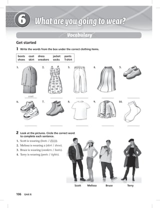 106 Unit 6 
Vocabulary 
Get started 
1 Write the words from the box under the correct clothing items. 
boots coat dress jacket pants 
shoes skirt sneakers socks T-shirt 
1. 
coat 
6. 
2. 
7. 
3. 
8. 
4. 
9. 
5. 
10. 
2 Look at the pictures. Circle the correct word 
to complete each sentence. 
1. Scott is wearing (boots / shoes). 
2. Melissa is wearing a (skirt / dress). 
3. Bruce is wearing (sneakers / boots). 
4. Terry is wearing (pants / tights). 
Scott Melissa Bruce Terry 
 