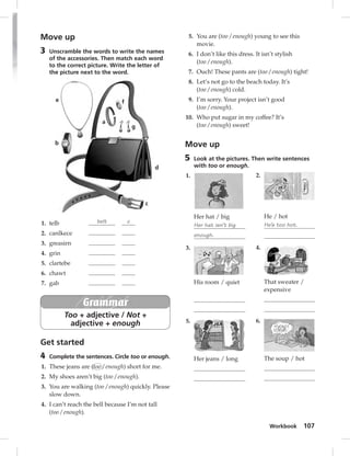 Workbook 107 
Move up 
3 Unscramble the words to write the names 
of the accessories. Then match each word 
to the correct picture. Write the letter of 
the picture next to the word. 
a 
b 
c 
d 
e 
g 
f 
1. telb belt c 
2. canlkece 
3. greasirn 
4. grin 
5. clartebe 
6. chawt 
7. gab 
Grammar 
Too + adjective / Not + 
adjective + enough 
Get started 
4 Complete the sentences. Circle too or enough. 
1. These jeans are (too / enough) short for me. 
2. My shoes aren’t big (too / enough). 
3. You are walking (too / enough) quickly. Please 
slow down. 
4. I can’t reach the bell because I’m not tall 
(too / enough). 
5. You are (too / enough) young to see this 
movie. 
6. I don’t like this dress. It isn’t stylish 
(too / enough). 
7. Ouch! These pants are (too / enough) tight! 
8. Let’s not go to the beach today. It’s 
(too / enough) cold. 
9. I’m sorry. Your project isn’t good 
(too / enough). 
10. Who put sugar in my coffee? It’s 
(too / enough) sweet! 
Move up 
5 Look at the pictures. Then write sentences 
with too or enough. 
1. 
Her hat / big 
Her hat isn’t big 
enough. 
3. 
His room / quiet 
5. 
Her jeans / long 
2. 
He / hot 
He’s too hot. 
4. 
That sweater / 
expensive 
6. 
The soup / hot 
 