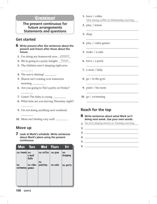 108 Unit 6 
Grammar 
The present continuous for 
future arrangements 
Statements and questions 
Get started 
6 Write present after the sentences about the 
present and future after those about the 
future. 
1. I’m doing my homework now. present 
2. We’re going to a party tonight. future 
3. The children aren’t sleeping right now. 
4. The sun is shining! 
5. Sharon isn’t coming over tomorrow 
morning. 
6. Are you going to Tim’s party on Friday? 
7. Listen! The baby is crying. 
8. What time are you leaving Thursday night? 
9. I’m not doing anything next weekend. 
10. Mom isn’t feeling very well. 
Move up 
7 Look at Mark’s schedule. Write sentences 
about Mark’s plans using the present 
continuous. 
Mon Tues Wed Thurs Fri 
AM: tennis 
PM: 
swimming 
AM: 
e-mail 
Sally 
PM: video 
games 
AM: coffee 
PM: 
painting 
AM: gym 
PM: cake 
AM: 
shopping 
PM: party 
1. have / coffee 
He’s having coffee on Wednesday morning. 
2. play / tennis 
3. shop 
4. play / video games 
5. make / a cake 
6. have / a party 
7. e-mail / Sally 
8. go / to the gym 
9. paint / his room 
10. go / swimming 
Reach for the top 
8 Write sentences about what Mark isn’t 
doing next week. Use your own words. 
1. He isn’t playing tennis on Tuesday morning. 
2. 
3. 
4. 
5. 
6. 
 