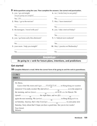 9 Write questions using the cues. Then complete the answers. Use correct end punctuation. 
6. we / invite Gary to our party? 
8. you / take a test on Friday? 
10. they / practice on Wednesday? 
Workbook 109 
1. you / go out tonight 
Are you going out tonight? 
Yes, I am. 
2. Mary / go to the movies? 
No, 
3. the teenagers / travel with you? 
Yes, 
4. you / go home early this afternoon? 
No, 
5. your mom / help you tonight? 
Yes, 
No, 
7. they / leave tomorrow? 
No, 
Yes, 
9. I / babysit next weekend? 
Yes, 
No, 
Grammar 
Be going to + verb for future plans, intentions, and predictions 
Get started 
10 Complete Melanie’s e-mail. Write the correct form of be going to and the verb in parentheses. 
Hi, Maria, 
Guess what! My mom and I (go) are going to go 
(1) 
to Hong Kong on vacation 
tomorrow! I’m really excited. My dad (drive) 
(2) 
us to the airport in 
the morning, and we (leave) 
(3) 
at 10:30 A.M. for Hawaii. We 
(spend) 
(4) 
the night there, and we (fly) 
(5) 
again the next morning. We (arrive) 
(6) 
in Hong Kong at 4 P.M. 
on Saturday. Anyway, that’s why I (not /go) 
(7) 
to your party next 
Saturday. Sorry about that! I hope you have a good time. See you in two weeks! 
Your friend, 
Melanie 
 
