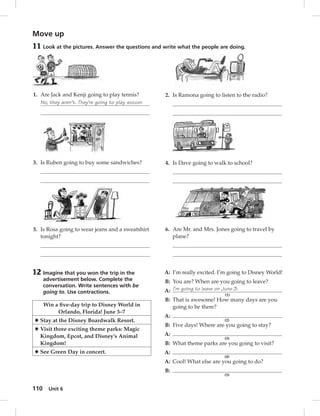 Move up 
11 Look at the pictures. Answer the questions and write what the people are doing. 
1. Are Jack and Kenji going to play tennis? 
No, they aren’t. They’re going to play soccer. 
3. Is Ruben going to buy some sandwiches? 
5. Is Rosa going to wear jeans and a sweatshirt 
tonight? 
110 Unit 6 
2. Is Ramona going to listen to the radio? 
4. Is Dave going to walk to school? 
6. Are Mr. and Mrs. Jones going to travel by 
plane? 
12 Imagine that you won the trip in the 
advertisement below. Complete the 
conversation. Write sentences with be 
going to. Use contractions. 
Win a fi ve-day trip to Disney World in 
Orlando, Florida! June 3–7 
✸ Stay at the Disney Boardwalk Resort. 
✸ Visit three exciting theme parks: Magic 
Kingdom, Epcot, and Disney’s Animal 
Kingdom! 
✸ See Green Day in concert. 
A: I’m really excited. I’m going to Disney World! 
B: You are? When are you going to leave? 
A: I’m going to leave on June 3. 
(1) 
B: That is awesome! How many days are you 
going to be there? 
A: 
(2) 
B: Five days! Where are you going to stay? 
A: 
(3) 
B: What theme parks are you going to visit? 
A: 
(4) 
A: Cool! What else are you going to do? 
B: 
(5) 
 