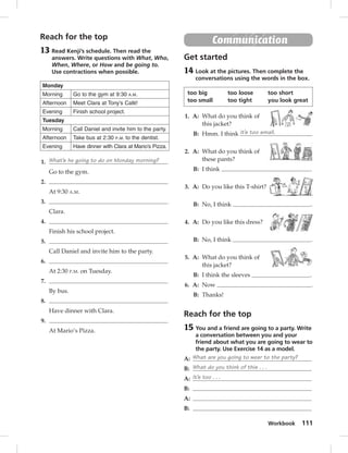 Workbook 111 
Reach for the top 
13 Read Kenji’s schedule. Then read the 
answers. Write questions with What, Who, 
When, Where, or How and be going to. 
Use contractions when possible. 
Monday 
Morning Go to the gym at 9:30 A.M. 
Afternoon Meet Clara at Tony’s Café! 
Evening Finish school project. 
Tuesday 
Morning Call Daniel and invite him to the party. 
Afternoon Take bus at 2:30 P.M. to the dentist. 
Evening Have dinner with Clara at Mario’s Pizza. 
1. What’s he going to do on Monday morning? 
Go to the gym. 
2. 
At 9:30 A.M. 
3. 
Clara. 
4. 
Finish his school project. 
5. 
Call Daniel and invite him to the party. 
6. 
At 2:30 P.M. on Tuesday. 
7. 
By bus. 
8. 
Have dinner with Clara. 
9. 
At Mario’s Pizza. 
Communication 
Get started 
14 Look at the pictures. Then complete the 
conversations using the words in the box. 
too big too loose too short 
too small too tight you look great 
1. A: What do you think of 
this jacket? 
B: Hmm. I think it’s too small. 
2. A: What do you think of 
these pants? 
B: I think . 
3. A: Do you like this T-shirt? 
B: No, I think . 
4. A: Do you like this dress? 
B: No, I think . 
5. A: What do you think of 
this jacket? 
B: I think the sleeves . 
6. A: Now . 
B: Thanks! 
Reach for the top 
15 You and a friend are going to a party. Write 
a conversation between you and your 
friend about what you are going to wear to 
the party. Use Exercise 14 as a model. 
A: What are you going to wear to the party? 
B: What do you think of this . . . 
A: It’s too . . . 
B: 
A: 
B: 
 