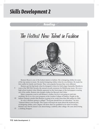 Skills Development 2 
112 Romero Bryan is one of the hottest talents in fashion. He is designing clothes for some 
of the top names in music. He started designing clothes when he was thirteen. He made his 
first outfits for family and friends. They were popular because they were different. 
Romero got his big break when he designed a dress for Irish singer Samantha Mumba to 
wear at the 2001 Brit Awards, the annual awards ceremony for British pop music. He was a 
high school student when Mumba appeared on the front pages of the newspapers wearing 
one of his outfits. Romero also designs clothes for Beyoncé and Usher. 
Many companies want to sell Romero’s clothes, but he is not going to rush into 
anything. He is in a five-year program at the London College of Fashion. People in the 
fashion industry predict that Romero is going to be worth more than $56 million by 2020. 
So why is Romero going to college? “Everyone should have an education,” he says. 
“Natural talent is not enough. This course will teach me more about the technical part 
of designing clothes, and a degree will show that I’m qualified to do what I’m doing.” 
Romero says that he doesn’t care about being a celebrity after college. He cares about being 
a clothing designer. 
5 
10 
15 
Skills Development 2 
Reading 
The Hottest New Talent in Fashion 
 