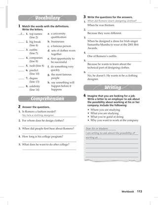 3 Write the questions for the answers. 
1. When did Romero start designing clothes? 
Workbook 113 
When he was thirteen. 
2. 
Because they were different. 
3. 
When he designed a dress for Irish singer 
Samantha Mumba to wear at the 2001 Brit 
Awards. 
4. 
One of Romero’s outfi ts. 
5. 
Because he wants to learn about the 
technical part of designing clothes. 
6. 
No, he doesn’t. He wants to be a clothing 
designer. 
Writing 
4 Imagine that you are looking for a job. 
Write a letter to an employer to ask about 
the possibility about working at his or her 
company. Include the following: 
• Where you are studying 
• What you are studying 
• What you’re good at doing 
• Why you want to work at the company 
Dear Sir or Madam: 
I am writing to ask about the possibility of 
working at . . . 
Vocabulary 
1 Match the words with the defi nitions. 
Write the letters. 
g 1. top names 
(line 2) 
2. big break 
(line 4) 
3. outfi ts 
(line 7) 
4. companies 
(line 8) 
5. rush (line 8) 
6. predict 
(line 10) 
7. degree 
(line 13) 
8. celebrity 
(line 14) 
a. a university 
qualifi cation 
b. businesses 
c. a famous person 
d. sets of clothes worn 
together 
e. fi rst opportunity to 
be successful 
f. do something very 
quickly 
g. the most famous 
people 
h. say something will 
happen before it 
happens 
Comprehension 
2 Answer the questions. 
1. Is Romero a fashion model? 
No, he’s a clothing designer. 
2. For whom does he design clothes? 
3. When did people fi rst hear about Romero? 
4. How long is his college program? 
5. What does he want to do after college? 
 
