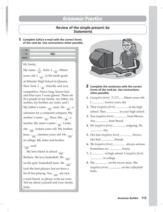 Grammar Builder 115 
Grammar Practice 
Review of the simple present: be 
Statements 
1 Complete Sofi a’s e-mail with the correct forms 
of the verb be. Use contractions when possible. 
2 Complete the sentences with the correct 
forms of the verb be. Use contractions 
when possible. 
1. I (negative form) ’m not fi fteen years old. 
I twelve years old. 
2. They (negative form) in my high 
school. They in your high school. 
3. You (negative form) from Mexico. 
You from Brazil. 
4. He (negative form) outgoing. He 
shy. 
5. Her hair (negative form) brown. 
Her hair blonde. 
6. We (negative form) always serious. 
Sometimes we funny. 
7. I in high school. I (negative form) 
in college. 
8. She on the soccer team. She 
(negative form) on the volleyball 
team. 
Hi, Emily, 
My name is 
(1) 
Sofia. I 
(2) 
fifteen 
years old. I 
(3) 
in the ninth grade 
at Wheeler High School in Queens, 
New York. I 
(4) 
friendly and very 
competitive. I have long, brown hair 
and blue eyes. I wear glasses. There are 
five people in my family: my father, my 
mother, my brother, my sister, and I. 
My father’s name 
(5) 
Juan. He 
(6) 
a 
salesman for a computer company. My 
mother’s name 
(7) 
Rosa. She 
(8) 
a 
teacher. My sister’s name 
(9) 
Linda; 
she 
(10) 
sixteen years old. My brother, 
Juan, 
(11) 
nineteen years old. He 
(12) 
in college. My sister and brother 
(13) 
cool! 
My best friend at school 
(14) 
Barbara. We love basketball. We 
(15) 
on the girls’ basketball team. We 
(16) 
(not) the best players, but we have a 
lot of fun playing. You 
(17) 
my new 
e-mail friend, so please write me soon. 
Tell me about yourself and your family. 
Sofia 
 