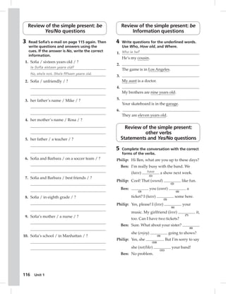 Review of the simple present: be 
116 Unit 1 
Yes/No questions 
3 Read Sofi a’s e-mail on page 115 again. Then 
write questions and answers using the 
cues. If the answer is No, write the correct 
information. 
1. Sofi a / sixteen years old / ? 
Is Sofia sixteen years old? 
No, she’s not. She’s fifteen years old. 
2. Sofi a / unfriendly / ? 
3. her father’s name / Mike / ? 
4. her mother’s name / Rosa / ? 
5. her father / a teacher / ? 
6. Sofi a and Barbara / on a soccer team / ? 
7. Sofi a and Barbara / best friends / ? 
8. Sofi a / in eighth grade / ? 
9. Sofi a’s mother / a nurse / ? 
10. Sofi a’s school / in Manhattan / ? 
Review of the simple present: be 
Information questions 
4 Write questions for the underlined words. 
Use Who, How old, and Where. 
1. Who is he? 
He’s my cousin. 
2. 
The game is in Los Angeles. 
3. 
My aunt is a doctor. 
4. 
My brothers are nine years old. 
5. 
Your skateboard is in the garage. 
6. 
They are eleven years old. 
Review of the simple present: 
other verbs 
Statements and Yes/No questions 
5 Complete the conversation with the correct 
forms of the verbs. 
Philip: Hi Ben, what are you up to these days? 
Ben: I’m really busy with the band. We 
(have) have 
(1) 
a show next week. 
Philip: Cool! That (sound) 
(2) 
like fun. 
Ben: 
(3) 
you (want) 
(4) 
a 
ticket? I (have) 
(5) 
some here. 
Philip: Yes, please! I (love) 
(6) 
your 
music. My girlfriend (love) 
(7) 
it, 
too. Can I have two tickets? 
Ben: Sure. What about your sister? 
(8) 
she (enjoy) 
(9) 
going to shows? 
Philip: Yes, she 
(10) 
. But I’m sorry to say 
she (not/like) 
(11) 
your band! 
Ben: No problem. 
 