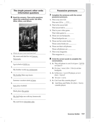 Grammar Builder 117 
The simple present: other verbs 
Information questions 
6 Read the answers. Then write questions 
about the underlined words. Use Who, 
What, When, and Where. 
1. Where do your mom and dad live? 
My mom and dad live in Caracas, 
Venezuela. 
2. 
I go to bed at 10:30 P.M. 
3. 
My brother works in a restaurant. 
4. 
My brother likes rap music. 
5. 
Summer vacation starts in June. 
6. 
Sam plays football. 
7 
Mark plays the guitar. 
8. 
My dad helps me with my homework. 
9. 
My aunt loves chocolate cake. 
Possessive pronouns 
7 Complete the sentences with the correct 
possessive pronouns. 
1. This is my new CD. 
This new CD is mine . 
2. That is his soccer ball. 
That soccer ball is . 
3. That is your video game. 
That video game is . 
4. Those are our backpacks. 
Those backpacks are . 
5. Those are her comic books. 
Those comic books are . 
6. Those are their cell phones. 
Those cell phones are . 
7. This is my magazine. 
This magazine is . 
8 Circle the correct words to complete the 
conversations. 
1. A: This cell phone is cool. Is it (your / yours) 
or Clara’s? 
B: It’s (my / mine). (Her / Hers) is in her 
backpack. 
2. A: Is this (our / ours) CD player, or is it 
(their / theirs)? 
B: It’s (our / ours). 
3. A: Can I use this cassette player? 
B: Ask Elena and Pablo. It’s (their / theirs) 
cassette player. 
 
