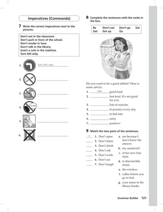 Grammar Builder 121 
Imperatives (Commands) 
7 Write the correct imperatives next to the 
pictures. 
Don’t eat in the classroom. 
Don’t park in front of the school. 
Don’t smoke in here. 
Don’t talk in the library. 
Insert a coin in the machine. 
Turn left only. 
1. Turn left only. 
2. 
3. 
4. 
5. 
6. 
8 Complete the sentences with the verbs in 
the box. 
Be Don’t eat Don’t go Eat 
Get Get up Go 
Do you want to be a good athlete? Here is 
some advice. 
1. Eat good food. 
2. fast food. It’s not good 
for you. 
3. lots of exercise. 
4. to practice every day. 
5. to bed late. 
6. early. 
7. positive! 
9 Match the two parts of the sentences. 
e 1. Don’t open 
2. Don’t listen 
3. Don’t drink 
4. Don’t ask 
5. Don’t write 
6. Don’t eat 
7. Don’t laugh 
a. me because I 
don’t know the 
answer. 
b. my sandwich! 
c. at her new hair 
style. 
d. to that terrible 
music. 
e. the window. 
f. coffee before you 
go to bed. 
g. your name in the 
library books. 
 