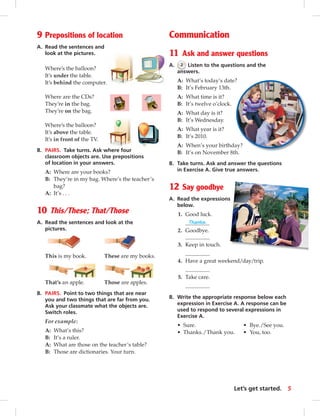 9 Prepositions of location 
A. Read the sentences and 
look at the pictures. 
Where’s the balloon? 
It’s under the table. 
It’s behind the computer. 
Where are the CDs? 
They’re in the bag. 
They’re on the bag. 
Where’s the balloon? 
It’s above the table. 
It’s in front of the TV. 
B. PAIRS. Take turns. Ask where four 
classroom objects are. Use prepositions 
of location in your answers. 
A: Where are your books? 
B: They’re in my bag. Where’s the teacher’s 
bag? 
A: It’s . . . 
10 This/These; That/Those 
A. Read the sentences and look at the 
pictures. 
This is my book. These are my books. 
That’s an apple. Those are apples. 
B. PAIRS. Point to two things that are near 
you and two things that are far from you. 
Ask your classmate what the objects are. 
Switch roles. 
For example: 
A: What’s this? 
B: It’s a ruler. 
A: What are those on the teacher’s table? 
B: Those are dictionaries. Your turn. 
Communication 
11 Ask and answer questions 
A. 2 Listen to the questions and the 
answers. 
A: What’s today’s date? 
B: It’s February 13th. 
A: What time is it? 
B: It’s twelve o’clock. 
A: What day is it? 
B: It’s Wednesday. 
A: What year is it? 
B: It’s 2010. 
A: When’s your birthday? 
B: It’s on November 8th. 
B. Take turns. Ask and answer the questions 
in Exercise A. Give true answers. 
12 Say goodbye 
A. Read the expressions 
below. 
1. Good luck. 
Thanks. 
2. Goodbye. 
3. Keep in touch. 
4. Have a great weekend/day/trip. 
5. Take care. 
B. Write the appropriate response below each 
expression in Exercise A. A response can be 
used to respond to several expressions in 
Exercise A. 
• Sure. • Bye./See you. 
• Thanks. / Thank you. • You, too. 
Let’s get started. 5 
 