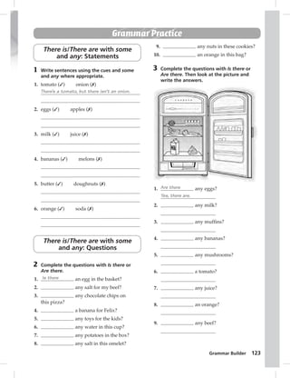 Grammar Builder 123 
Grammar Practice 
There is/There are with some 
and any: Statements 
1 Write sentences using the cues and some 
and any where appropriate. 
1. tomato (✓) onion (✗) 
There’s a tomato, but there isn’t an onion. 
2. eggs (✓) apples (✗) 
3. milk (✓) juice (✗) 
4. bananas (✓) melons (✗) 
5. butter (✓) doughnuts (✗) 
6. orange (✓) soda (✗) 
There is/There are with some 
and any: Questions 
2 Complete the questions with Is there or 
Are there. 
1. Is there an egg in the basket? 
2. any salt for my beef? 
3. any chocolate chips on 
this pizza? 
4. a banana for Felix? 
5. any toys for the kids? 
6. any water in this cup? 
7. any potatoes in the box? 
8. any salt in this omelet? 
9. any nuts in these cookies? 
10. an orange in this bag? 
3 Complete the questions with Is there or 
Are there. Then look at the picture and 
write the answers. 
1. Are there any eggs? 
Yes, there are. 
2. any milk? 
3. any muffi ns? 
4. any bananas? 
5. any mushrooms? 
6. a tomato? 
7. any juice? 
8. an orange? 
9. any beef? 
 