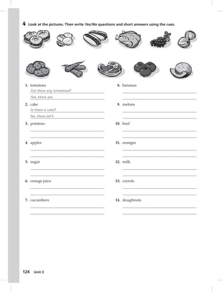 4 Look at the pictures. Then write Yes/No questions and short answers using the cues. 
1. tomatoes 
2. cake 
3. potatoes 
4. apples 
5. sugar 
6. orange juice 
7. cucumbers 
124 Are there any tomatoes? 
Yes, there are. 
Is there a cake? 
No, there isn’t. 
Unit 3 
8. bananas 
9. melons 
10. beef 
11. oranges 
12. milk 
13. carrots 
14. doughnuts 
 