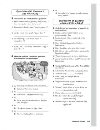 Grammar Builder 125 
Questions with How much 
and How many 
5 Unscramble the words to make questions. 
1. Maria / How many / guitars / does/ have / ? 
How many guitars does Maria have? 
2. How much / Raul / want / does / yogurt / ? 
3. need / you / How much / rice / do / ? 
4. are / buying / How many / you / 
magazines / ? 
5. want / for / How many / breakfast / eggs / 
you / do / ? 
6 Read the answers. Then write questions 
with How much or How many. 
1. A: How many new friends does Elena have? 
B: Elena has three new friends. 
2. A: 
B: Mateo eats a lot of bread each day. 
3. A: 
B: There are thirty students in my English 
class this year. 
4. A: 
B: I drink two glasses of juice a day. 
5. A: 
B: We need half a gallon of ice cream. 
6. A: 
B: I spend a lot of money on video games 
every month. 
Expressions of quantity: 
a few, a little, a lot of 
7 Circle the correct expression of quantity in 
each sentence. 
1. Emilio watches (a little / a few) news 
programs every day. 
2. Louisa does (a little / a few) work in the 
morning. 
3. Does Elizabeth have (a lot of / a few) 
homework? 
4. Does Brent buy (a lot of / a little) books? 
5. Rita likes to play (a little / a few) games with 
her grandchildren. 
6. This recipe uses only (a few / a little) butter. 
7. Alana watches (a little / a few) TV shows with 
her mother. 
8 Complete the sentences with a few, a little, 
or a lot of. 
1. Let’s hurry. We don’t have a lot of time. 
2. There are only tickets left. 
3. I can’t hang out tonight. I have 
homework. 
4. My pronunciation is good, but I still have 
trouble with it. 
5. We don’t know where to begin. There are 
stores in this mall. 
6. I have only money left. 
7. She did well on the test, but she got 
questions wrong. 
8. We need to go to the store. There are only 
apples left. 
 