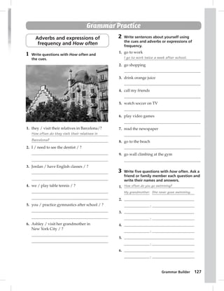 Grammar Builder 127 
Grammar Practice 
Adverbs and expressions of 
frequency and How often 
1 Write questions with How often and 
the cues. 
1. they / visit their relatives in Barcelona/? 
How often do they visit their relatives in 
Barcelona? 
2. I / need to see the dentist / ? 
3. Jordan / have English classes / ? 
4. we / play table tennis / ? 
5. you / practice gymnastics after school / ? 
6. Ashley / visit her grandmother in 
New York City / ? 
2 Write sentences about yourself using 
the cues and adverbs or expressions of 
frequency. 
1. go to work 
I go to work twice a week after school. 
2. go shopping 
3. drink orange juice 
4. call my friends 
5. watch soccer on TV 
6. play video games 
7. read the newspaper 
8. go to the beach 
9. go wall climbing at the gym 
3 Write fi ve questions with how often. Ask a 
friend or family member each question and 
write their names and answers. 
1. How often do you go swimming? 
My grandmother: She never goes swimming. 
2. 
: 
3. 
: 
4. 
: 
5. 
: 
6. 
: 
 
