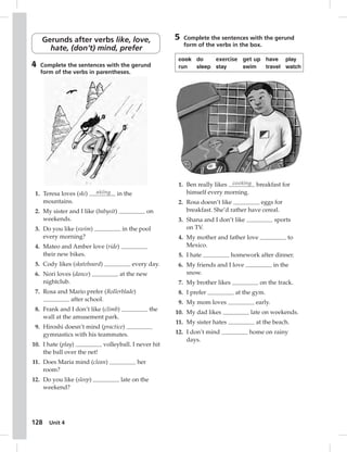 Gerunds after verbs like, love, 
hate, (don’t) mind, prefer 
4 Complete the sentences with the gerund 
form of the verbs in parentheses. 
1. Teresa loves (ski) skiing in the 
2. My sister and I like (babysit) on 
3. Do you like (swim) in the pool 
4. Mateo and Amber love (ride) 
5. Cody likes (skateboard) every day. 
6. Nori loves (dance) at the new 
7. Rosa and Mario prefer (Rollerblade) 
128 mountains. 
weekends. 
every morning? 
their new bikes. 
nightclub. 
Unit 4 
after school. 
8. Frank and I don’t like (climb) the 
wall at the amusement park. 
9. Hiroshi doesn’t mind (practice) 
gymnastics with his teammates. 
10. I hate (play) volleyball. I never hit 
the ball over the net! 
11. Does Maria mind (clean) her 
room? 
12. Do you like (sleep) late on the 
weekend? 
5 Complete the sentences with the gerund 
form of the verbs in the box. 
cook do exercise get up have play 
run sleep stay swim travel watch 
1. Ben really likes cooking breakfast for 
himself every morning. 
2. Rosa doesn’t like eggs for 
breakfast. She’d rather have cereal. 
3. Shana and I don’t like sports 
on TV. 
4. My mother and father love to 
Mexico. 
5. I hate homework after dinner. 
6. My friends and I love in the 
snow. 
7. My brother likes on the track. 
8. I prefer at the gym. 
9. My mom loves early. 
10. My dad likes late on weekends. 
11. My sister hates at the beach. 
12. I don’t mind home on rainy 
days. 
 