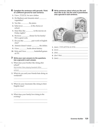 Grammar Builder 129 
6 Complete the sentences with gerunds. Think 
of a different gerund for each sentence. 
1. I love shopping for new clothes. 
2. Do Madison and Amanda mind 
vegetables? 
3. You like the piano. 
4. Sofi a loves in the chorus at 
school. 
5. Does Max like to the movies on 
Friday nights? 
6. He loves dinner for his family! 
He’s a great cook. 
7. Do you like pair work in English 
class? 
8. Antonio doesn’t mind the dishes. 
9. I love books about history. 
10. Kyle and I love basketball games 
on TV. 
7 Write your own answers to the questions. 
Use a gerund in each answer. 
1. What does your brother like doing after 
school? 
My brother likes playing baseball after 
school. 
2. What do you and your friends hate doing on 
weekends? 
3. What do your classmates like doing in their 
English class? 
4. What does your family love doing in the 
evening? 
8 Write sentences about what you like and 
don’t like to do. Use the verb in parentheses 
and a gerund in each sentence. 
1. (hate) I hate getting up early. 
2. (love) 
3. (like) 
4. (don’t like) 
5. (hate) 
 